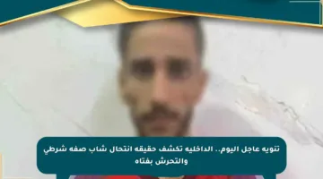 تنويه عاجل اليوم.. الداخلية تكشف حقيقة انتحال شاب صفة شرطي والتحرش بفتاة